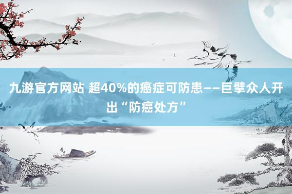 九游官方网站 超40%的癌症可防患——巨擘众人开出“防癌处方”