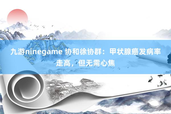 九游ninegame 协和徐协群：甲状腺癌发病率走高，但无需心焦