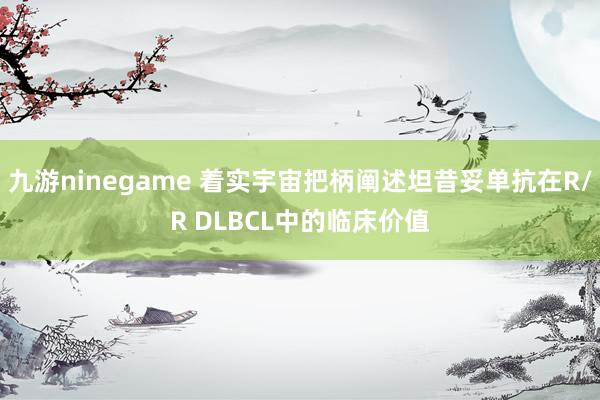 九游ninegame 着实宇宙把柄阐述坦昔妥单抗在R/R DLBCL中的临床价值