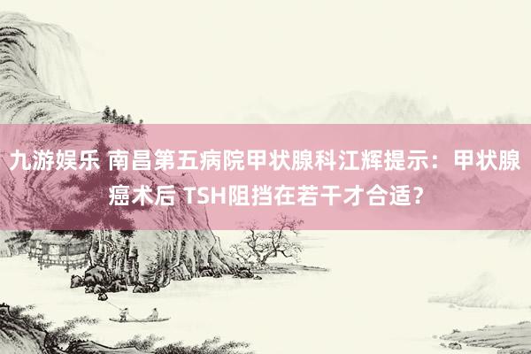 九游娱乐 南昌第五病院甲状腺科江辉提示：甲状腺癌术后 TSH阻挡在若干才合适？