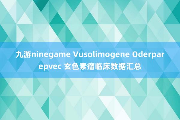 九游ninegame Vusolimogene Oderparepvec 玄色素瘤临床数据汇总