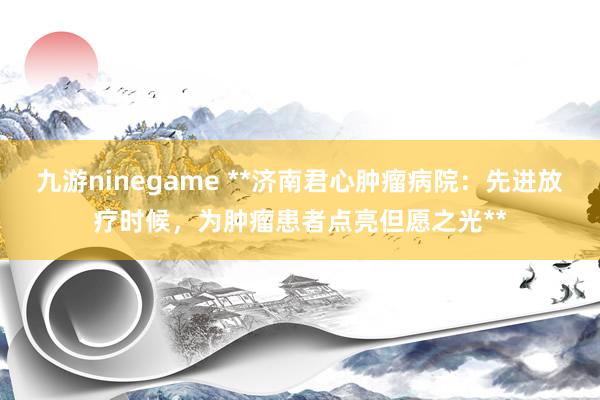 九游ninegame **济南君心肿瘤病院：先进放疗时候，为肿瘤患者点亮但愿之光**