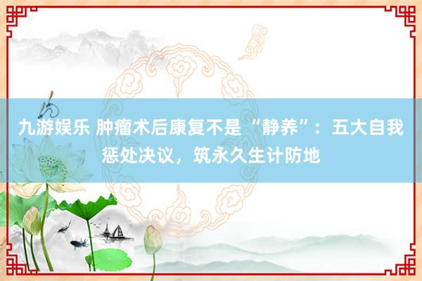 九游娱乐 肿瘤术后康复不是 “静养”：五大自我惩处决议，筑永久生计防地