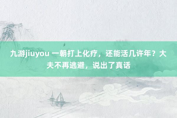 九游jiuyou 一朝打上化疗，还能活几许年？大夫不再逃避，说出了真话