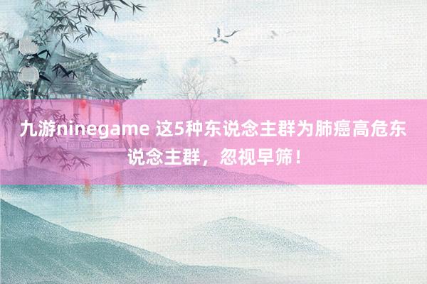 九游ninegame 这5种东说念主群为肺癌高危东说念主群，忽视早筛！