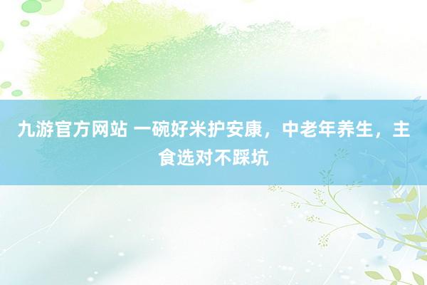 九游官方网站 一碗好米护安康，中老年养生，主食选对不踩坑