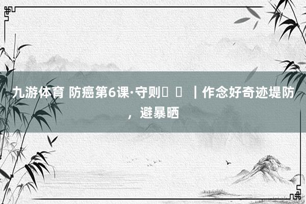 九游体育 防癌第6课·守则⑪⑫｜作念好奇迹堤防，避暴晒