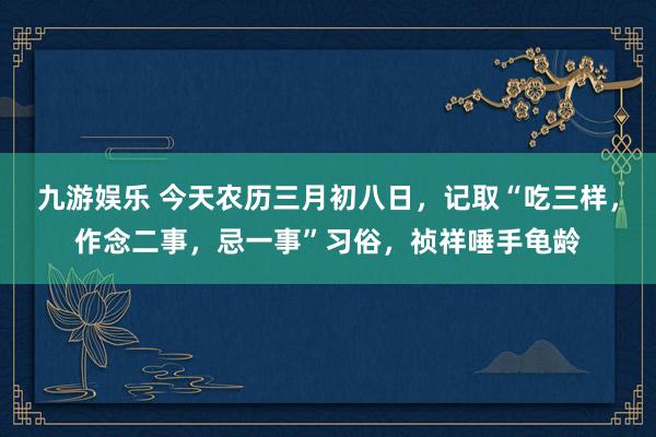 九游娱乐 今天农历三月初八日，记取“吃三样，作念二事，忌一事”习俗，祯祥唾手龟龄