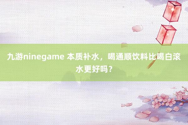 九游ninegame 本质补水，喝通顺饮料比喝白滚水更好吗？