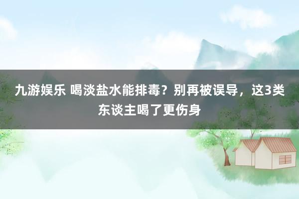 九游娱乐 喝淡盐水能排毒？别再被误导，这3类东谈主喝了更伤身