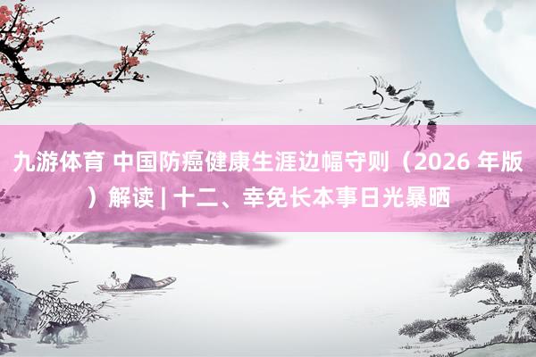 九游体育 中国防癌健康生涯边幅守则（2026 年版）解读 | 十二、幸免长本事日光暴晒