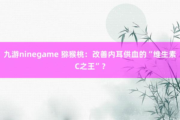 九游ninegame 猕猴桃：改善内耳供血的“维生素C之王”？