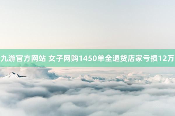 九游官方网站 女子网购1450单全退货店家亏损12万