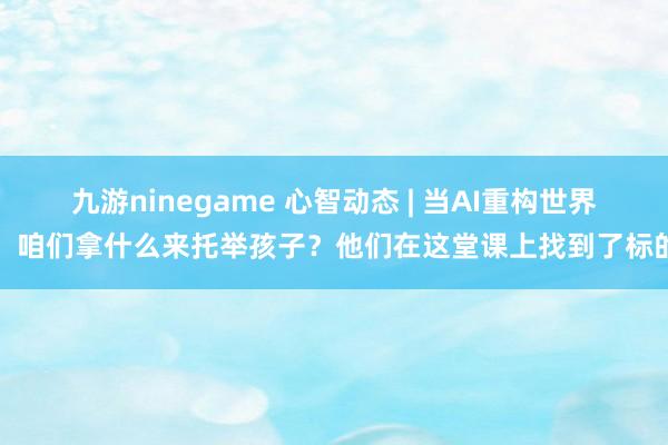 九游ninegame 心智动态 | 当AI重构世界，咱们拿什么来托举孩子？他们在这堂课上找到了标的