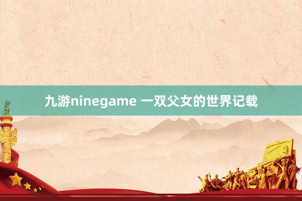 九游ninegame 一双父女的世界记载