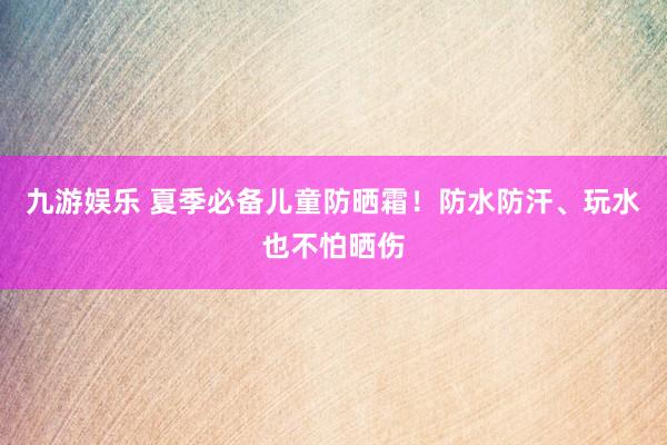 九游娱乐 夏季必备儿童防晒霜！防水防汗、玩水也不怕晒伤
