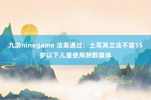 九游ninegame 法案通过：土耳其立法不容15岁以下儿童使用酬酢媒体