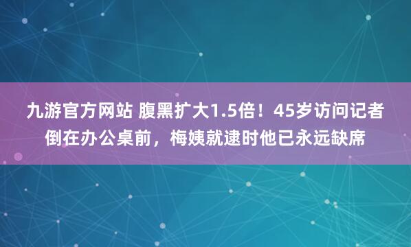 九游官方网站 腹黑扩大1.5倍！45岁访问记者倒在办公桌前，梅姨就逮时他已永远缺席