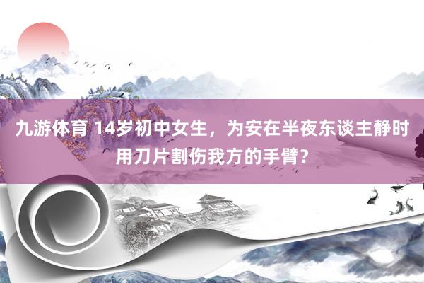 九游体育 14岁初中女生，为安在半夜东谈主静时用刀片割伤我方的手臂？