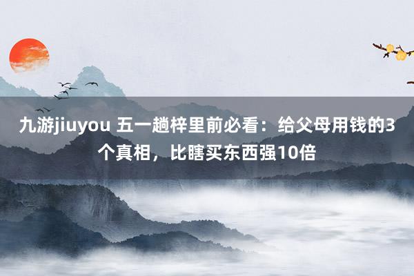 九游jiuyou 五一趟梓里前必看：给父母用钱的3个真相，比瞎买东西强10倍