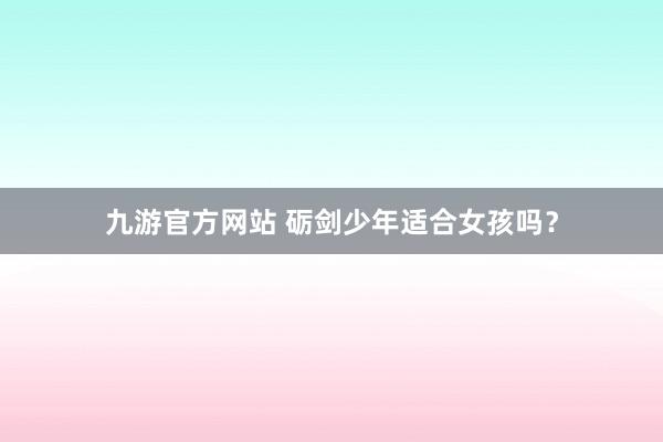 九游官方网站 砺剑少年适合女孩吗？