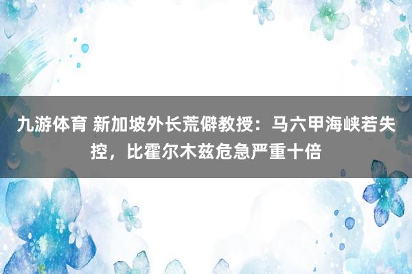 九游体育 新加坡外长荒僻教授：马六甲海峡若失控，比霍尔木兹危急严重十倍