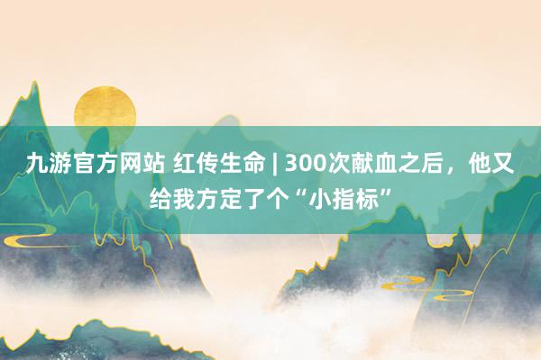 九游官方网站 红传生命 | 300次献血之后，他又给我方定了个“小指标”