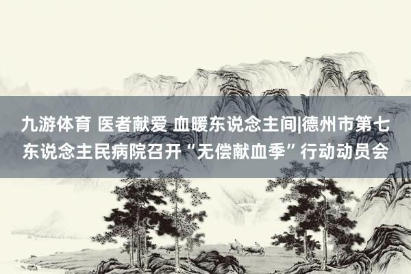 九游体育 医者献爱 血暖东说念主间|德州市第七东说念主民病院召开“无偿献血季”行动动员会