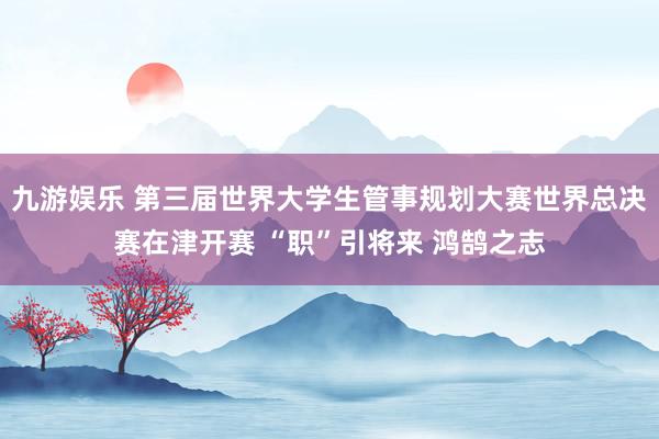 九游娱乐 第三届世界大学生管事规划大赛世界总决赛在津开赛 “职”引将来 鸿鹄之志
