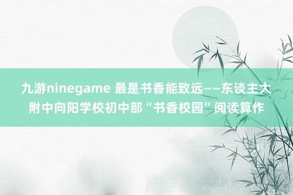 九游ninegame 最是书香能致远——东谈主大附中向阳学校初中部“书香校园”阅读算作