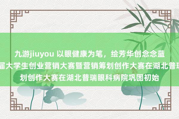 九游jiuyou 以眼健康为笔，绘芳华创念念蓝图 湖北省第二十三届大学生创业营销大赛暨营销筹划创作大赛在湖北普瑞眼科病院巩固初始