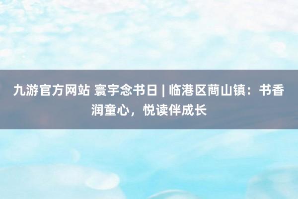 九游官方网站 寰宇念书日 | 临港区蔄山镇：书香润童心，悦读伴成长