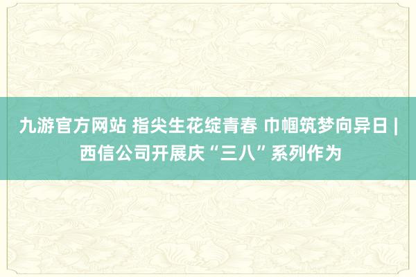 九游官方网站 指尖生花绽青春 巾帼筑梦向异日 | 西信公司开展庆“三八”系列作为