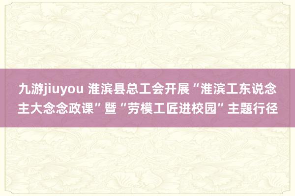 九游jiuyou 淮滨县总工会开展“淮滨工东说念主大念念政课”暨“劳模工匠进校园”主题行径