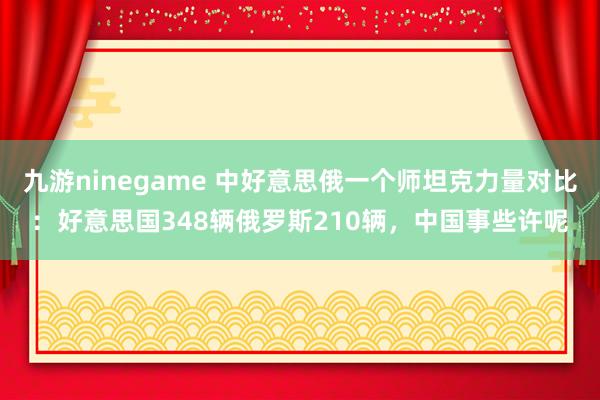 九游ninegame 中好意思俄一个师坦克力量对比：好意思国348辆俄罗斯210辆，中国事些许呢