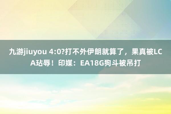 九游jiuyou 4:0?打不外伊朗就算了，果真被LCA玷辱！印媒：EA18G狗斗被吊打