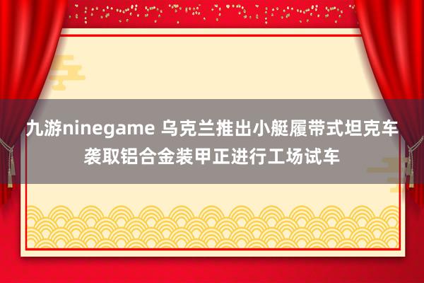 九游ninegame 乌克兰推出小艇履带式坦克车袭取铝合金装甲正进行工场试车
