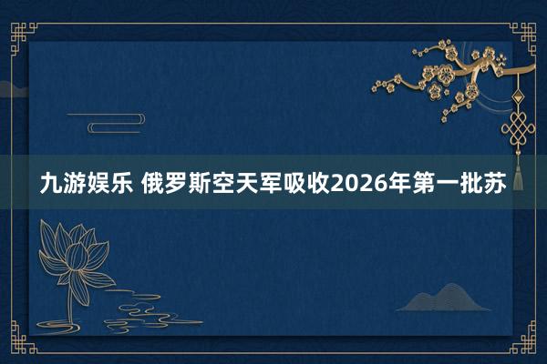九游娱乐 俄罗斯空天军吸收2026年第一批苏