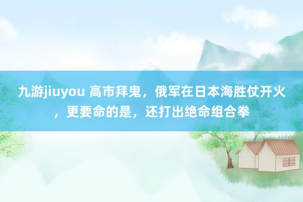 九游jiuyou 高市拜鬼，俄军在日本海胜仗开火，更要命的是，还打出绝命组合拳