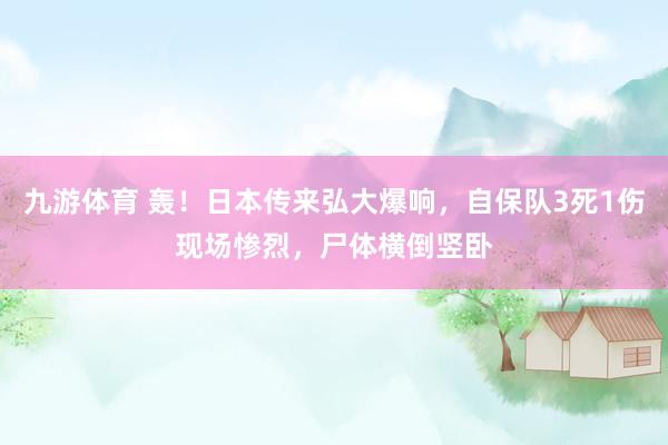 九游体育 轰！日本传来弘大爆响，自保队3死1伤现场惨烈，尸体横倒竖卧
