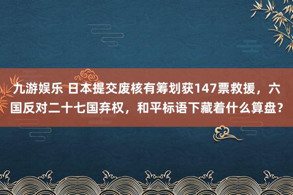 九游娱乐 日本提交废核有筹划获147票救援，六国反对二十七国弃权，和平标语下藏着什么算盘？