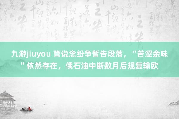 九游jiuyou 管说念纷争暂告段落，“苦涩余味”依然存在，俄石油中断数月后规复输欧