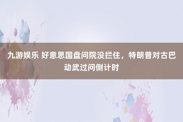 九游娱乐 好意思国盘问院没拦住，特朗普对古巴动武过问倒计时