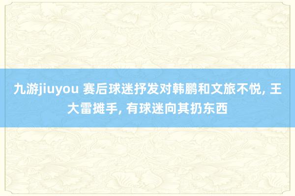 九游jiuyou 赛后球迷抒发对韩鹏和文旅不悦， 王大雷摊手， 有球迷向其扔东西
