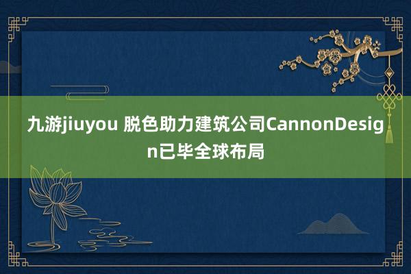 九游jiuyou 脱色助力建筑公司CannonDesign已毕全球布局