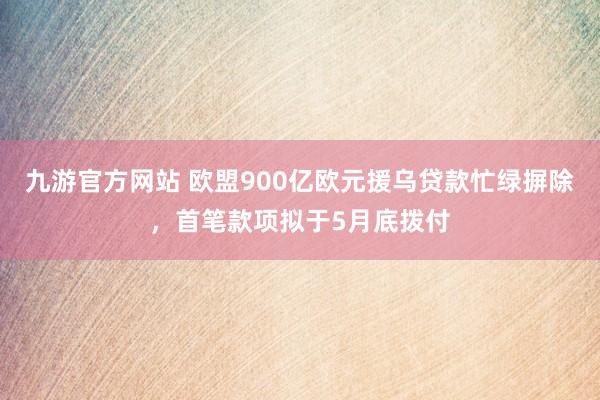 九游官方网站 欧盟900亿欧元援乌贷款忙绿摒除，首笔款项拟于5月底拨付