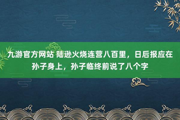 九游官方网站 陆逊火烧连营八百里，日后报应在孙子身上，孙子临终前说了八个字
