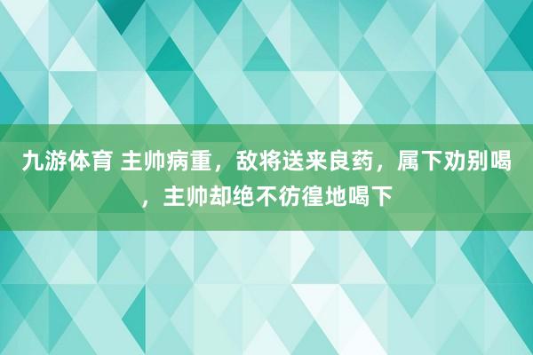 九游体育 主帅病重，敌将送来良药，属下劝别喝，主帅却绝不彷徨地喝下