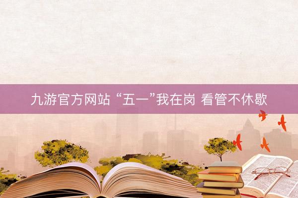九游官方网站 “五一”我在岗 看管不休歇