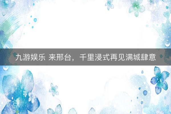 九游娱乐 来邢台，千里浸式再见满城肆意